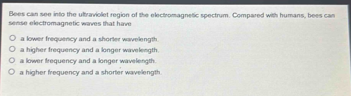 bees can see into the ultraviolet region of the electromagnetic spectrum. compared with humans, bees can sense electromagnetic waves that have\no a lower frequency and a shorter wavelength.\no a higher frequency and a longer wavelength.\no a lower frequency and a longer wavelength.\no a higher frequency and a shorter wavelength.