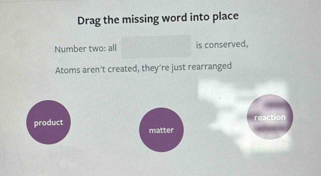 drag the missing word into place\nnumber two: all is conserved,\natoms aren’t created, they’re just rearranged\nproduct\nmatter\nreaction