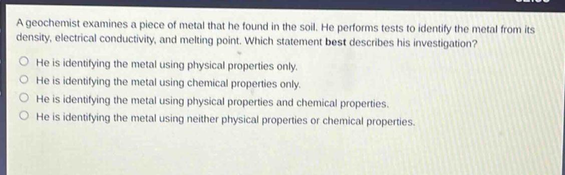 a geochemist examines a piece of metal that he found in the soil. he performs tests to identify the metal from its density, electrical conductivity, and melting point. which statement best describes his investigation?\no he is identifying the metal using physical properties only.\no he is identifying the metal using chemical properties only.\no he is identifying the metal using physical properties and chemical properties.\no he is identifying the metal using neither physical properties or chemical properties.