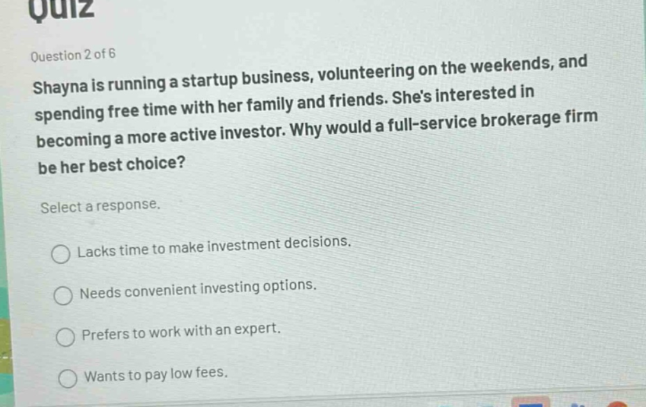 quiz\nquestion 2 of 6\nshayna is running a startup business, volunteering on the weekends, and spending free time with her family and friends. shes interested in becoming a more active investor. why would a full - service brokerage firm be her best choice?\nselect a response.\nlacks time to make investment decisions.\nneeds convenient investing options.\nprefers to work with an expert.\nwants to pay low fees.