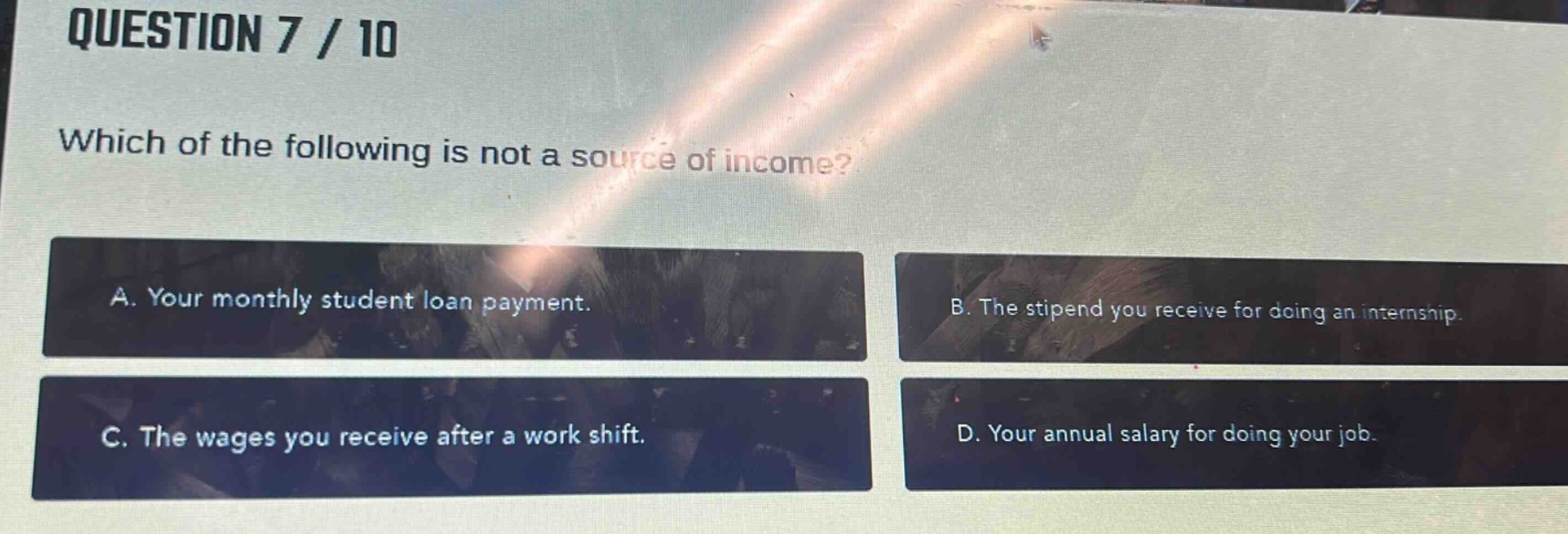 question 7 / 10\nwhich of the following is not a source of income?\na. your monthly student loan payment.\nb. the stipend you receive for doing an internship.\nc. the wages you receive after a work shift.\nd. your annual salary for doing your job.