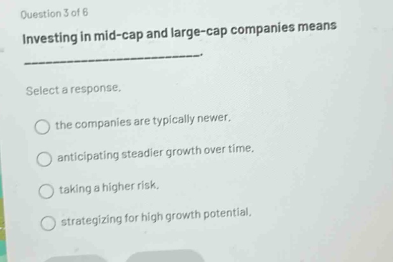 question 3 of 6\ninvesting in mid - cap and large - cap companies means \nselect a response.\nthe companies are typically newer.\nanticipating steadier growth over time.\ntaking a higher risk.\nstrategizing for high growth potential.