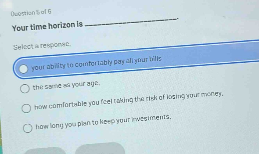 question 5 of 6\nyour time horizon is ______________.\nselect a response.\nyour ability to comfortably pay all your bills\nthe same as your age.\nhow comfortable you feel taking the risk of losing your money.\nhow long you plan to keep your investments.