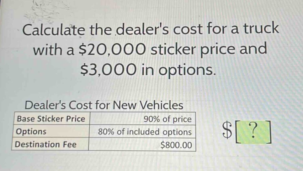 calculate the dealers cost for a truck with a $20,000 sticker price and $3,000 in options.\ndealers cost for new vehicles\n|base sticker price|90% of price|\n|options|80% of included options|\n|destination fee|$800.00|