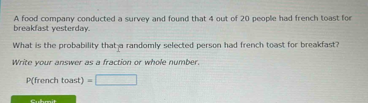 a food company conducted a survey and found that 4 out of 20 people had french toast for breakfast yesterday. what is the probability that a randomly selected person had french toast for breakfast? write your answer as a fraction or whole number. p(french toast) =