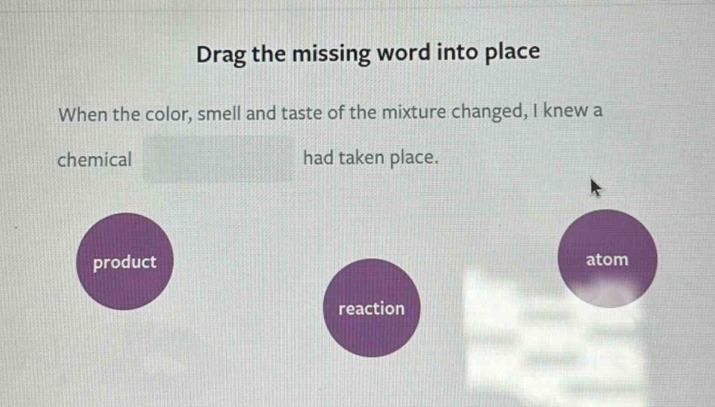drag the missing word into place\nwhen the color, smell and taste of the mixture changed, i knew a chemical had taken place.\nproduct\nreaction\natom