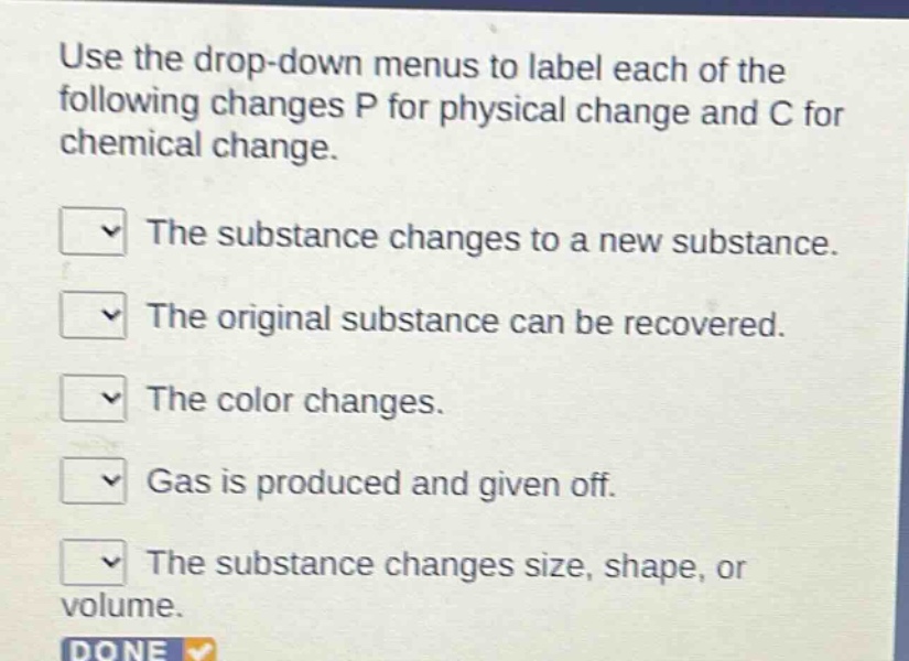 use the drop - down menus to label each of the following changes p for physical change and c for chemical change.\nthe substance changes to a new substance.\nthe original substance can be recovered.\nthe color changes.\ngas is produced and given off.\nthe substance changes size, shape, or volume.