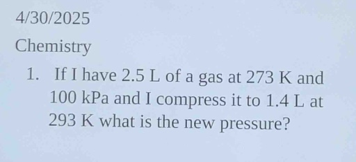 4/30/2025\nchemistry\n1. if i have 2.5 l of a gas at 273 k and 100 kpa and i compress it to 1.4 l at 293 k what is the new pressure?