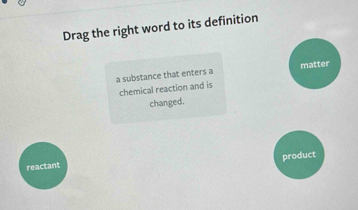 drag the right word to its definition\na substance that enters a chemical reaction and is changed.\nmatter\nreactant\nproduct