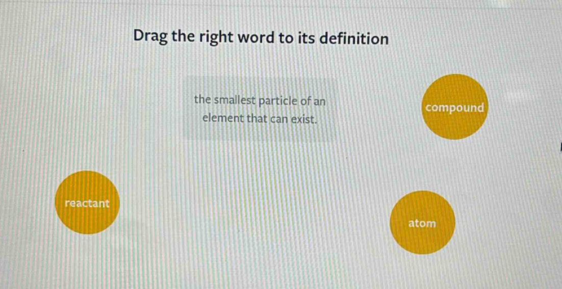 drag the right word to its definition\nthe smallest particle of an element that can exist.\nreactant\ncompound\natom