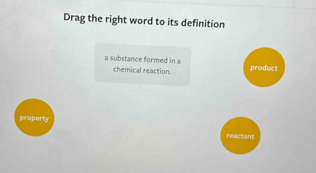 drag the right word to its definition\na substance formed in a chemical reaction.\nproperty\nproduct\nreactant