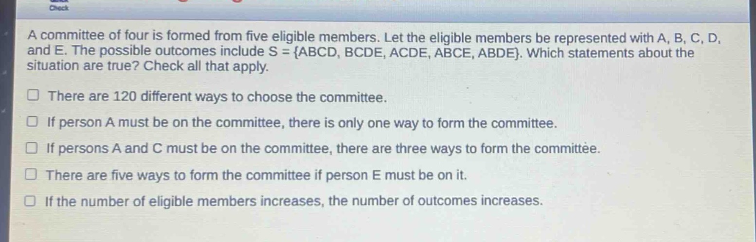a committee of four is formed from five eligible members. let the eligible members be represented with a, b, c, d, and e. the possible outcomes include s = {abcd, bcde, acde, abce, abde}. which statements about the situation are true? check all that apply.\nthere are 120 different ways to choose the committee.\nif person a must be on the committee, there is only one way to form the committee.\nif persons a and c must be on the committee, there are three ways to form the committee.\nthere are five ways to form the committee if person e must be on it.\nif the number of eligible members increases, the number of outcomes increases.