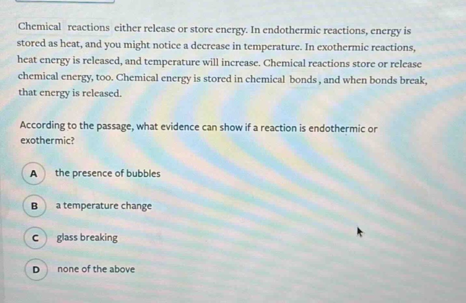 chemical reactions either release or store energy. in endothermic reactions, energy is stored as heat, and you might notice a decrease in temperature. in exothermic reactions, heat energy is released, and temperature will increase. chemical reactions store or release chemical energy, too. chemical energy is stored in chemical bonds, and when bonds break, that energy is released.\n\naccording to the passage, what evidence can show if a reaction is endothermic or exothermic?\n\na the presence of bubbles\n\nb a temperature change\n\nc glass breaking\n\nd none of the above