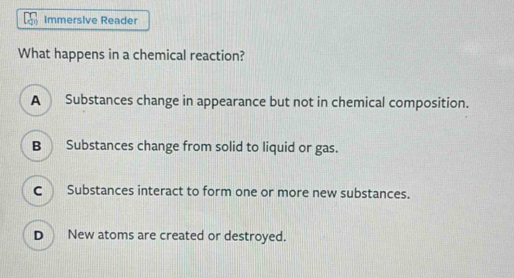 what happens in a chemical reaction?\na substances change in appearance but not in chemical composition.\nb substances change from solid to liquid or gas.\nc substances interact to form one or more new substances.\nd new atoms are created or destroyed.