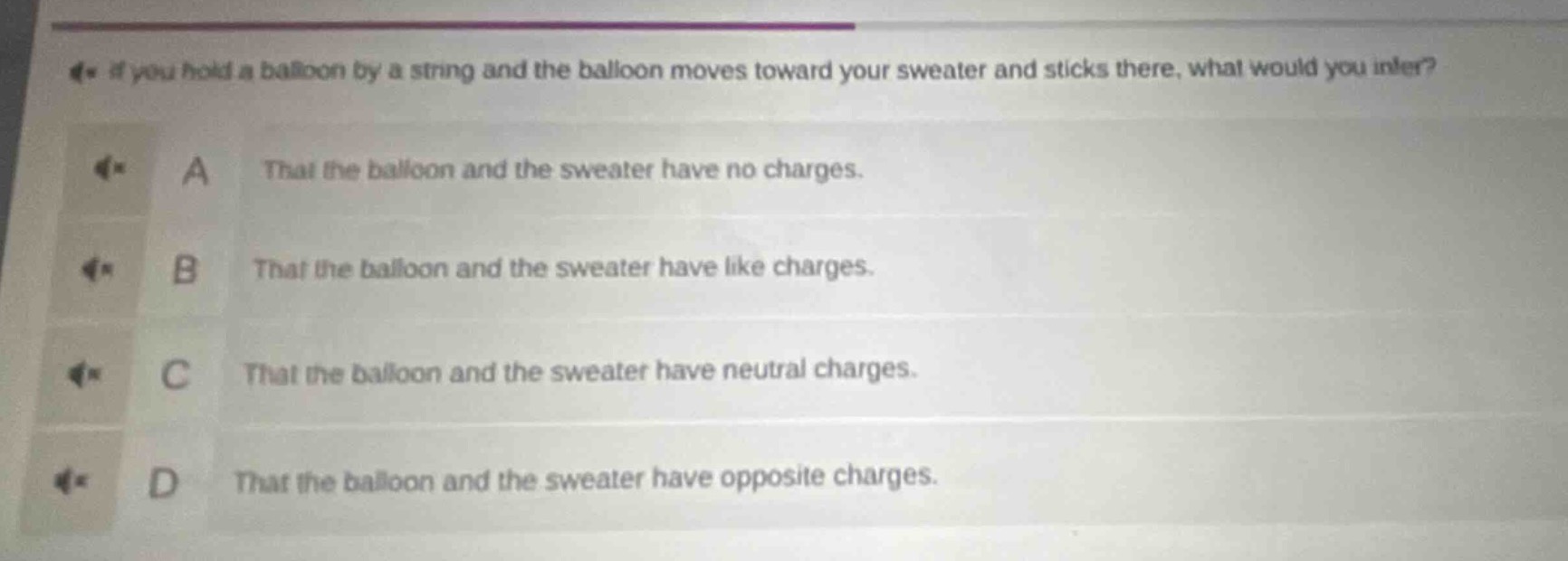 if you hold a balloon by a string and the balloon moves toward your sweater and sticks there, what would you infer?\na that the balloon and the sweater have no charges.\nb that the balloon and the sweater have like charges.\nc that the balloon and the sweater have neutral charges.\nd that the balloon and the sweater have opposite charges.