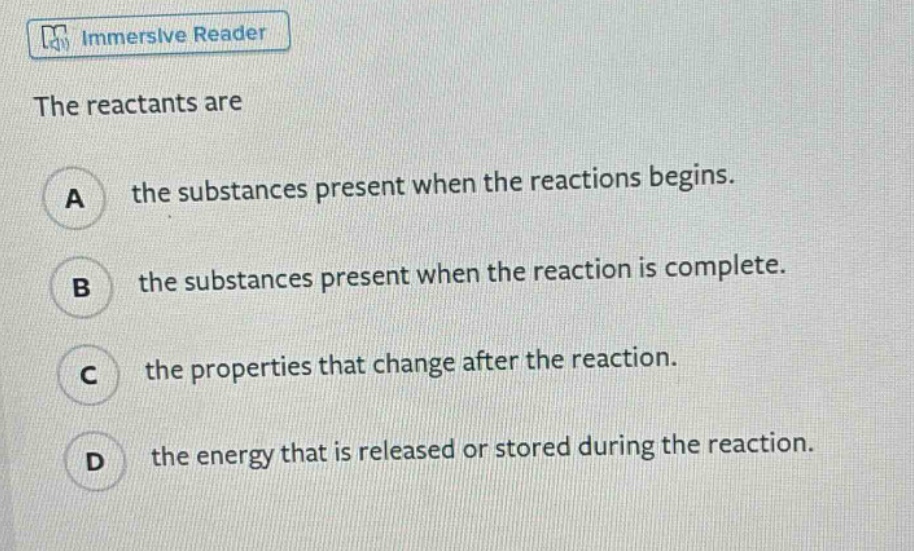 the reactants are\na the substances present when the reactions begins.\nb the substances present when the reaction is complete.\nc the properties that change after the reaction.\nd the energy that is released or stored during the reaction.