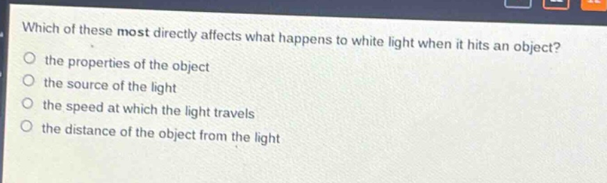 which of these most directly affects what happens to white light when it hits an object?\no the properties of the object\no the source of the light\no the speed at which the light travels\no the distance of the object from the light