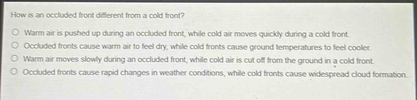how is an occluded front different from a cold front?\no warm air is pushed up during an occluded front, while cold air moves quickly during a cold front.\no occluded fronts cause warm air to feel dry, while cold fronts cause ground temperatures to feel cooler.\no warm air moves slowly during an occluded front, while cold air is cut off from the ground in a cold front.\no occluded fronts cause rapid changes in weather conditions, while cold fronts cause widespread cloud formation.