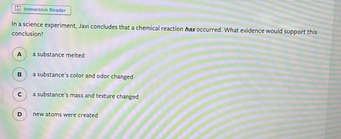 in a science experiment, javi concludes that a chemical reaction has occurred. what evidence would support this conclusion?\na a substance melted\nb a substance’s color and odor changed\nc a substance’s mass and texture changed\nd new atoms were created