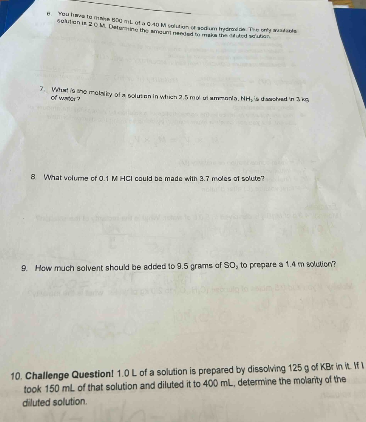 6. you have to make 600 ml of a 0.40 m solution of sodium hydroxide. the only available solution is 2.0 m. determine the amount needed to make the diluted solution.\n7. what is the molality of a solution in which 2.5 mol of ammonia, nh₃ is dissolved in 3 kg of water?\n8. what volume of 0.1 m hcl could be made with 3.7 moles of solute?\n9. how much solvent should be added to 9.5 grams of so₂ to prepare a 1.4 m solution?\n10. challenge question! 1.0 l of a solution is prepared by dissolving 125 g of kbr in it. if i took 150 ml of that solution and diluted it to 400 ml, determine the molarity of the diluted solution.