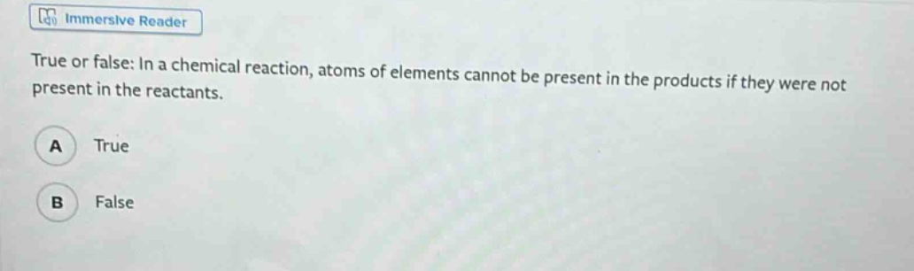 true or false: in a chemical reaction, atoms of elements cannot be present in the products if they were not present in the reactants.\na true\nb false