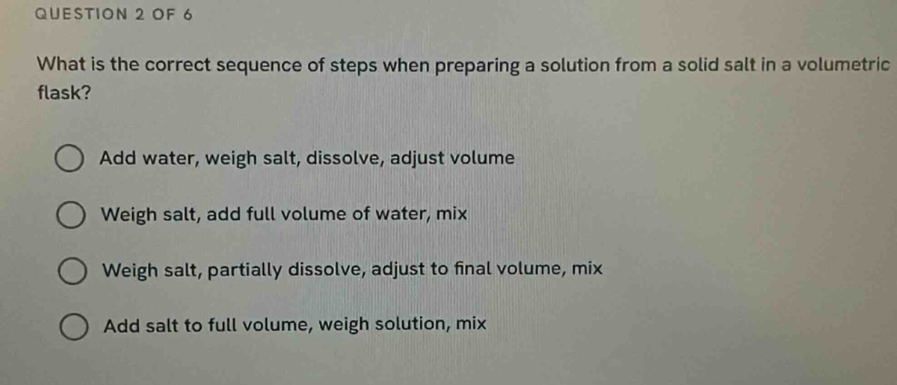 question 2 of 6\nwhat is the correct sequence of steps when preparing a solution from a solid salt in a volumetric flask?\n○ add water, weigh salt, dissolve, adjust volume\n○ weigh salt, add full volume of water, mix\n○ weigh salt, partially dissolve, adjust to final volume, mix\n○ add salt to full volume, weigh solution, mix