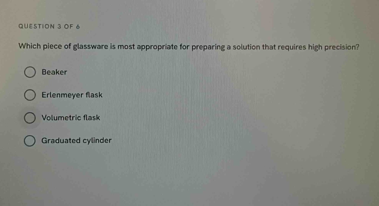 question 3 of 6\nwhich piece of glassware is most appropriate for preparing a solution that requires high precision?\nbeaker\nerlenmeyer flask\nvolumetric flask\ngraduated cylinder