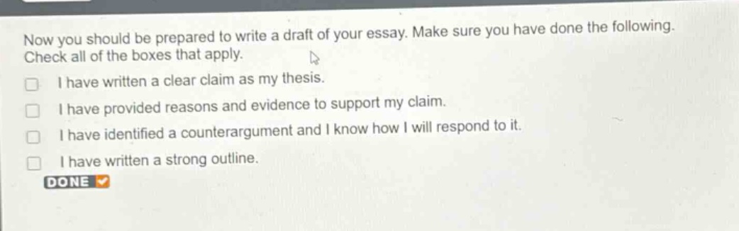 now you should be prepared to write a draft of your essay. make sure you have done the following. check all of the boxes that apply.\n□ i have written a clear claim as my thesis.\n□ i have provided reasons and evidence to support my claim.\n□ i have identified a counter - argument and i know how i will respond to it.\n□ i have written a strong outline.\ndone