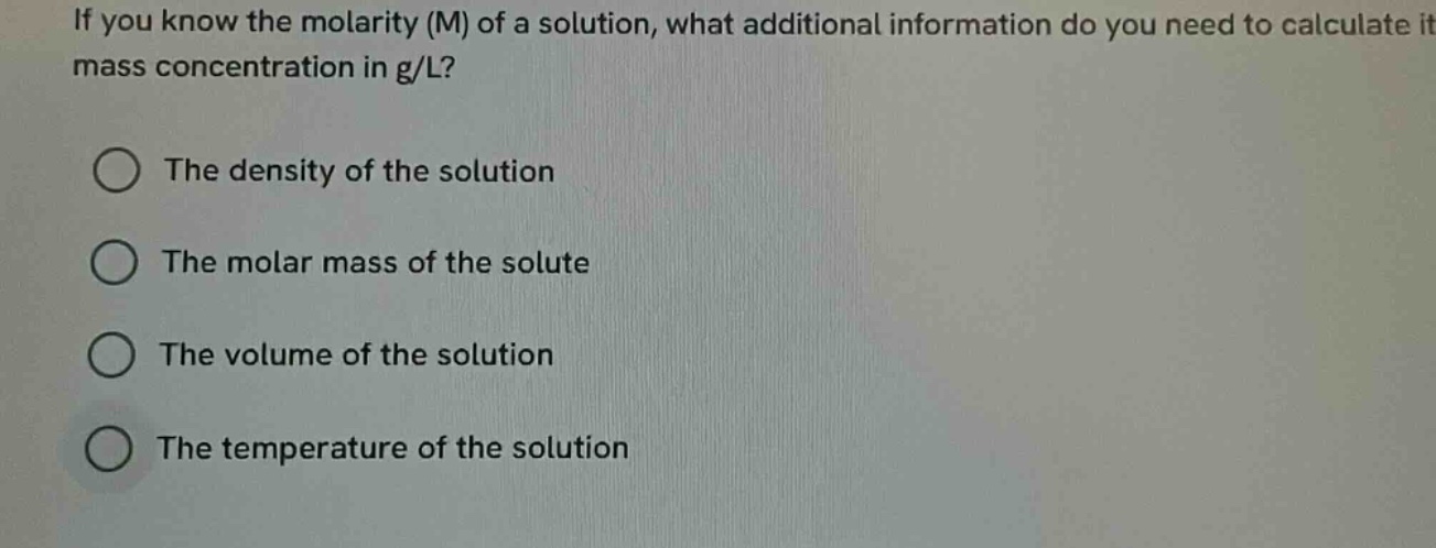 if you know the molarity (m) of a solution, what additional information do you need to calculate its mass concentration in g/l?\nthe density of the solution\nthe molar mass of the solute\nthe volume of the solution\nthe temperature of the solution