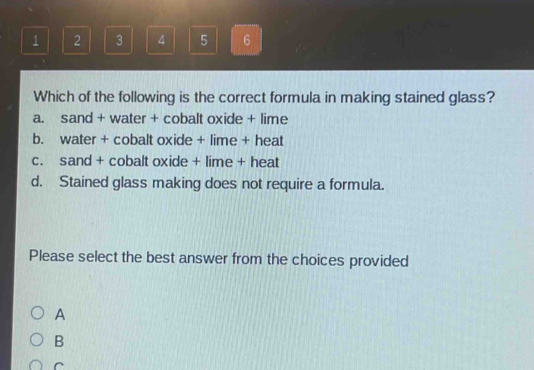 which of the following is the correct formula in making stained glass? a. sand + water + cobalt oxide + lime b. water + cobalt oxide + lime + heat c. sand + cobalt oxide + lime + heat d. stained glass making does not require a formula. please select the best answer from the choices provided