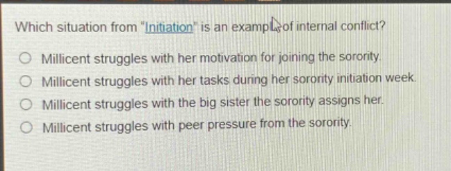 which situation from \initiation\ is an example of internal conflict?\no millicent struggles with her motivation for joining the sorority.\no millicent struggles with her tasks during her sorority initiation week.\no millicent struggles with the big sister the sorority assigns her.\no millicent struggles with peer pressure from the sorority.