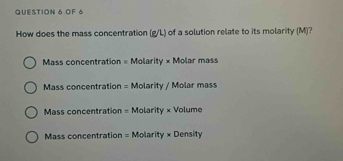 question 6 of 6\nhow does the mass concentration (g/l) of a solution relate to its molarity (m)?\nmass concentration = molarity × molar mass\nmass concentration = molarity / molar mass\nmass concentration = molarity × volume\nmass concentration = molarity × density