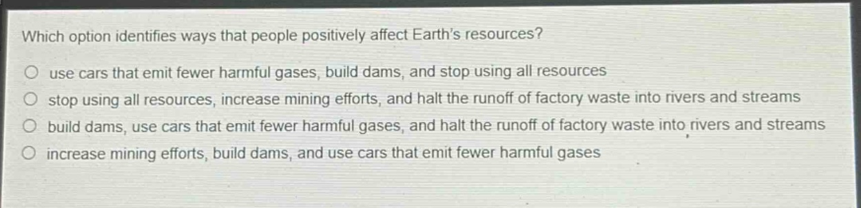 which option identifies ways that people positively affect earth’s resources?\nuse cars that emit fewer harmful gases, build dams, and stop using all resources\nstop using all resources, increase mining efforts, and halt the runoff of factory waste into rivers and streams\nbuild dams, use cars that emit fewer harmful gases, and halt the runoff of factory waste into rivers and streams\nincrease mining efforts, build dams, and use cars that emit fewer harmful gases
