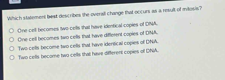which statement best describes the overall change that occurs as a result of mitosis?\none cell becomes two cells that have identical copies of dna.\none cell becomes two cells that have different copies of dna.\ntwo cells become two cells that have identical copies of dna.\ntwo cells become two cells that have different copies of dna.
