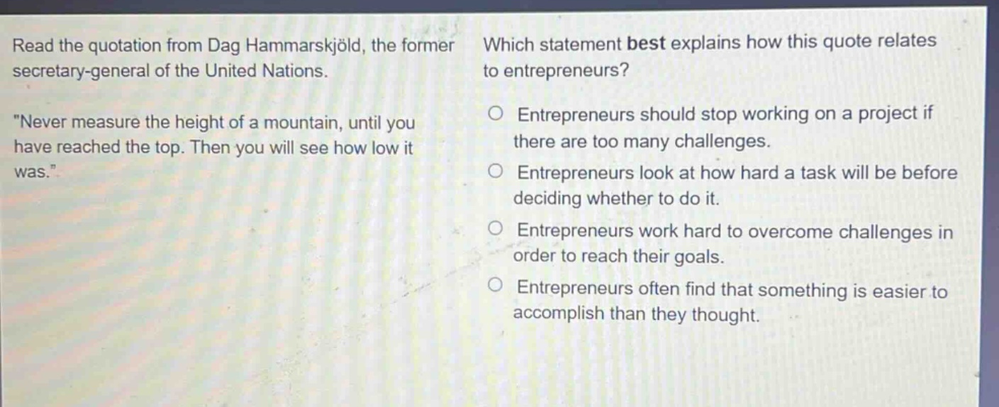 read the quotation from dag hammarskjöld, the former secretary - general of the united nations. \never measure the height of a mountain, until you have reached the top. then you will see how low it was.\ which statement best explains how this quote relates to entrepreneurs? entrepreneurs should stop working on a project if there are too many challenges. entrepreneurs look at how hard a task will be before deciding whether to do it. entrepreneurs work hard to overcome challenges in order to reach their goals. entrepreneurs often find that something is easier to accomplish than they thought.
