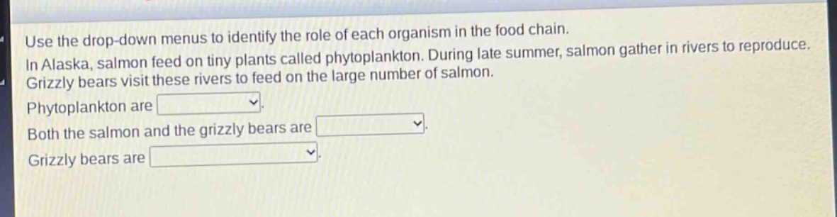 use the drop - down menus to identify the role of each organism in the food chain. in alaska, salmon feed on tiny plants called phytoplankton. during late summer, salmon gather in rivers to reproduce. grizzly bears visit these rivers to feed on the large number of salmon. phytoplankton are . both the salmon and the grizzly bears are . grizzly bears are .