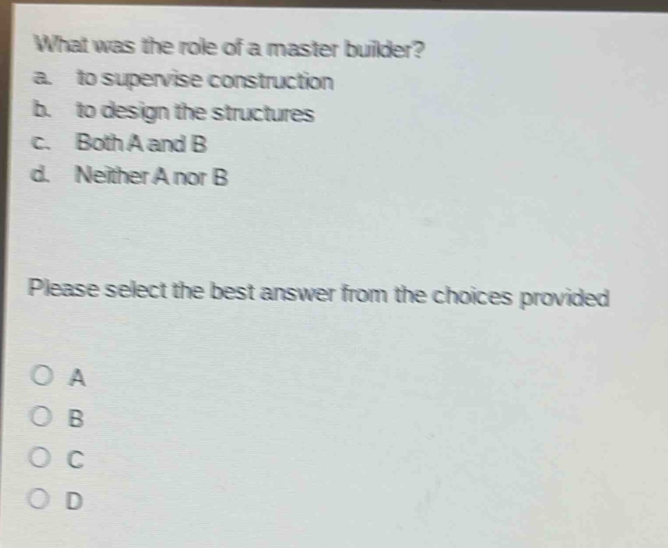 what was the role of a master builder?\na. to supervise construction\nb. to design the structures\nc. both a and b\nd. neither a nor b\nplease select the best answer from the choices provided\no a\no b\no c\no d