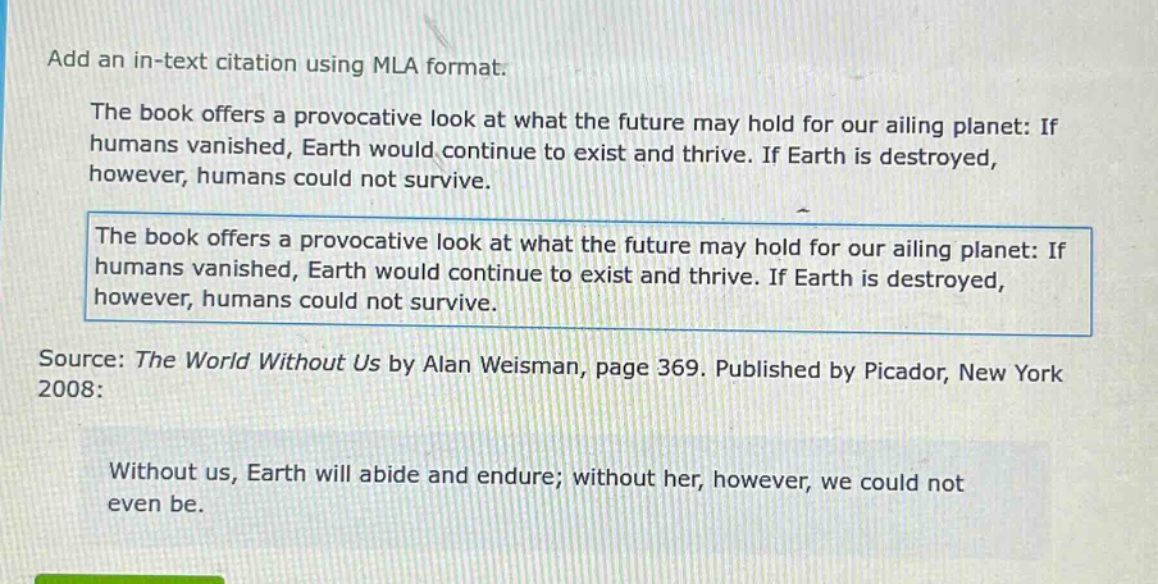 add an in - text citation using mla format.\nthe book offers a provocative look at what the future may hold for our ailing planet: if humans vanished, earth would continue to exist and thrive. if earth is destroyed, however, humans could not survive.\nthe book offers a provocative look at what the future may hold for our ailing planet: if humans vanished, earth would continue to exist and thrive. if earth is destroyed, however, humans could not survive.\nsource: the world without us by alan weisman, page 369. published by picador, new york 2008:\nwithout us, earth will abide and endure; without her, however, we could not even be.