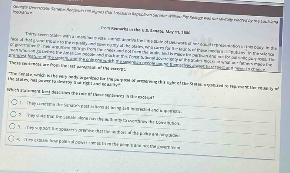 georgia democratic senator benjamin hill argues that louisiana republican senator william pitt kellogg was not lawfully elected by the louisiana legislature.\nfrom remarks in the u.s. senate, may 11, 1880\nthirty - seven states with a unanimous vote, cannot deprive the little state of delaware of her equal representation in this body. in the face of that grand tribute to the equality and sovereignty of the states, who cares for the taunts of these modern lilliputians in the science of government? their argument springs from the cheek and not from the brain, and is made for partisan and not for patriotic purposes. the man who can go before the american people and mock at this constitutional sovereignty of the states mocks at what our fathers made the grandest feature of the system, and the only one which the sovereign people bound themselves always to respect and never to change.\nthese sentences are from the last paragraph of the excerpt.\n\the senate, which is the very body organized for the purpose of preserving this right of the states, organized to represent the equality of the states, has power to destroy that right and equality!\\nwhich statement best describes the role of these sentences in the excerpt?\n1. they condemn the senates past actions as being self - interested and unpatriotic.\n2. they state that the senate alone has the authority to overthrow the constitution.\n3. they support the speakers premise that the authors of the policy are misguided.\n4. they explain how political power comes from the people and not the government.
