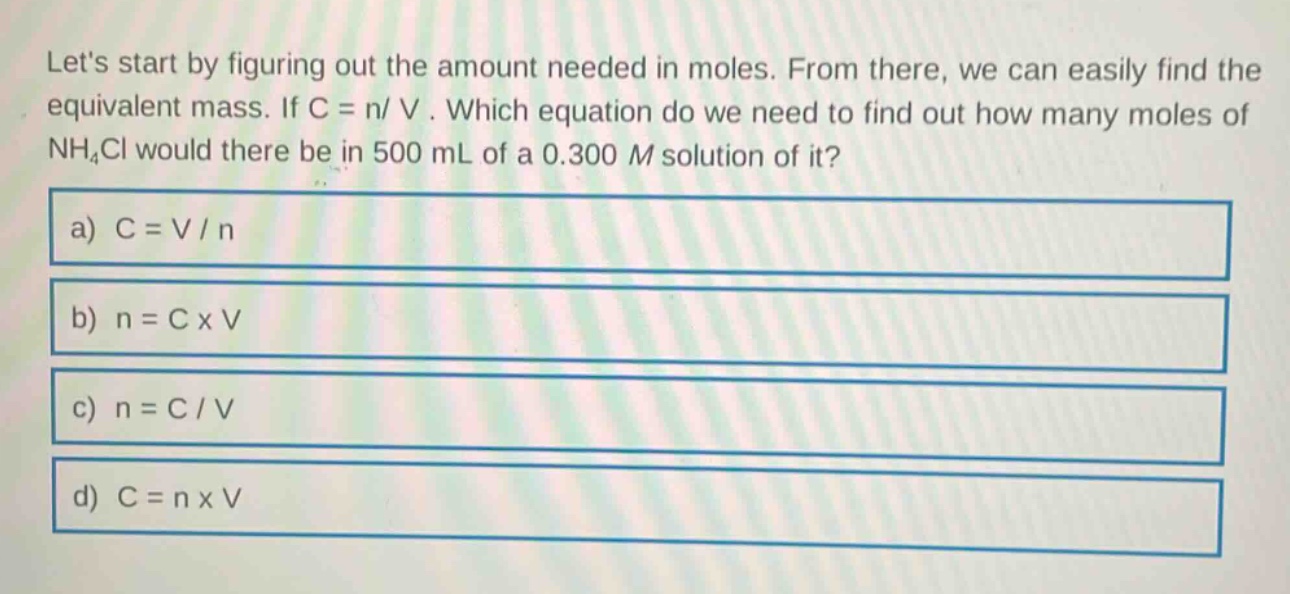 lets start by figuring out the amount needed in moles. from there, we can easily find the equivalent mass. if c = n/ v . which equation do we need to find out how many moles of nh₄cl would there be in 500 ml of a 0.300 m solution of it?\na) c = v / n\nb) n = c x v\nc) n = c / v\nd) c = n x v