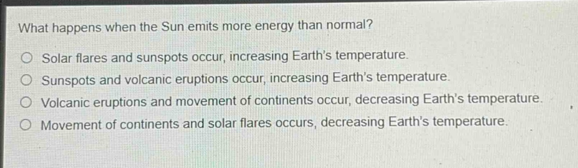 what happens when the sun emits more energy than normal?\no solar flares and sunspots occur, increasing earths temperature.\no sunspots and volcanic eruptions occur, increasing earths temperature.\no volcanic eruptions and movement of continents occur, decreasing earths temperature.\no movement of continents and solar flares occurs, decreasing earths temperature.
