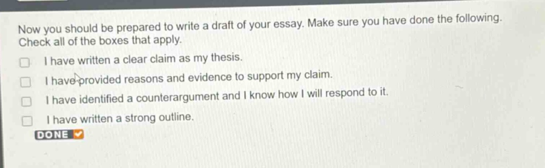 now you should be prepared to write a draft of your essay. make sure you have done the following. check all of the boxes that apply.\n□ i have written a clear claim as my thesis.\n□ i have provided reasons and evidence to support my claim.\n□ i have identified a counterargument and i know how i will respond to it.\n□ i have written a strong outline.\ndone ✓