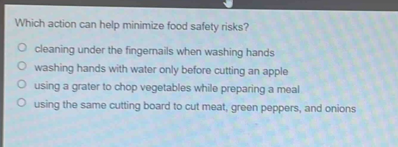 which action can help minimize food safety risks?\ncleaning under the fingernails when washing hands\nwashing hands with water only before cutting an apple\nusing a grater to chop vegetables while preparing a meal\nusing the same cutting board to cut meat, green peppers, and onions