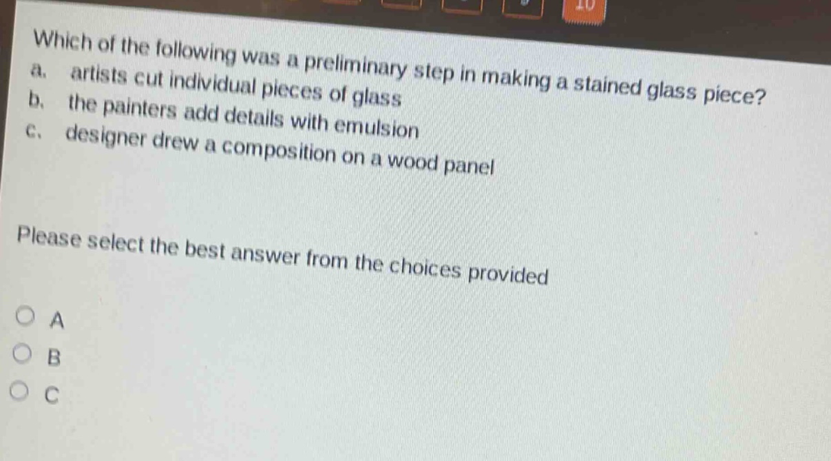 which of the following was a preliminary step in making a stained - glass piece?\na. artists cut individual pieces of glass\nb. the painters add details with emulsion\nc. designer drew a composition on a wood panel\nplease select the best answer from the choices provided\na\nb\nc