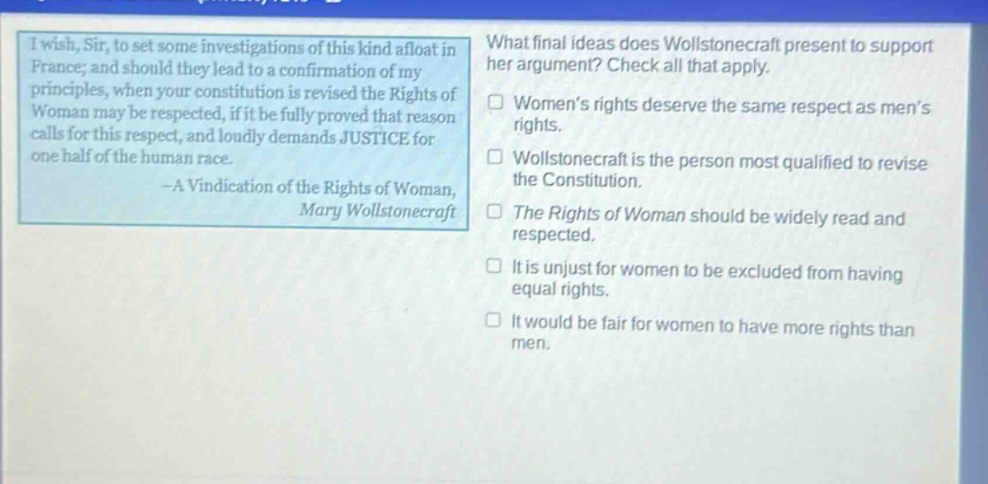 i wish, sir, to set some investigations of this kind afloat in france; and should they lead to a confirmation of my principles, when your constitution is revised the rights of woman may be respected, if it be fully proved that reason calls for this respect, and loudly demands justice for one - half of the human race. - a vindication of the rights of woman, mary wollstonecraft\nwhat final ideas does wollstonecraft present to support her argument? check all that apply.\nwomens rights deserve the same respect as mens rights.\nwollstonecraft is the person most qualified to revise the constitution.\nthe rights of woman should be widely read and respected.\nit is unjust for women to be excluded from having equal rights.\nit would be fair for women to have more rights than men.