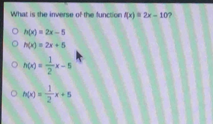 what is the inverse of the function $f(x)=2x - 10$?\n$h(x)=2x - 5$\n$h(x)=2x + 5$\n$h(x)=\frac{1}{2}x - 5$\n$h(x)=\frac{1}{2}x + 5$
