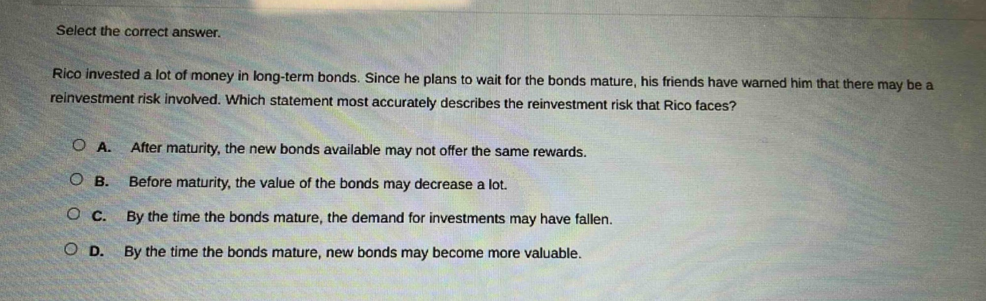 select the correct answer.\nrico invested a lot of money in long - term bonds. since he plans to wait for the bonds mature, his friends have warned him that there may be a reinvestment risk involved. which statement most accurately describes the reinvestment risk that rico faces?\na. after maturity, the new bonds available may not offer the same rewards.\nb. before maturity, the value of the bonds may decrease a lot.\nc. by the time the bonds mature, the demand for investments may have fallen.\nd. by the time the bonds mature, new bonds may become more valuable.