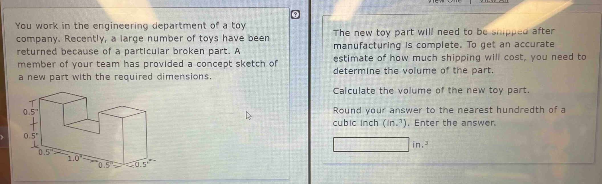 you work in the engineering department of a toy company. recently, a large number of toys have been returned because of a particular broken part. a member of your team has provided a concept sketch of a new part with the required dimensions. the new toy part will need to be shipped after manufacturing is complete. to get an accurate estimate of how much shipping will cost, you need to determine the volume of the part. calculate the volume of the new toy part. round your answer to the nearest hundredth of a cubic inch (in.³). enter the answer.