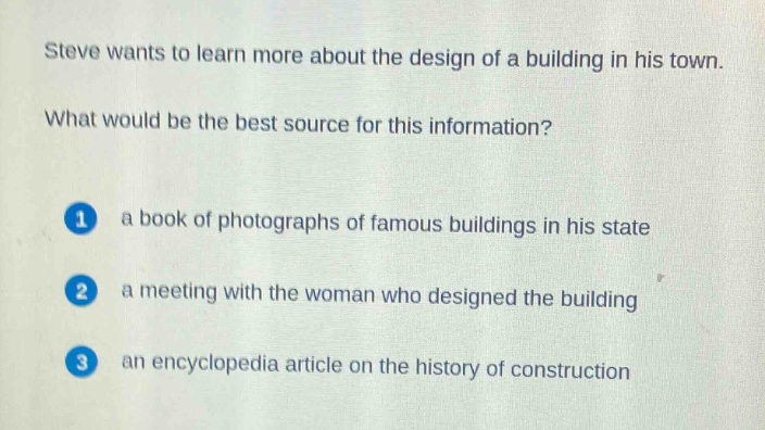steve wants to learn more about the design of a building in his town. what would be the best source for this information? 1 a book of photographs of famous buildings in his state 2 a meeting with the woman who designed the building 3 an encyclopedia article on the history of construction