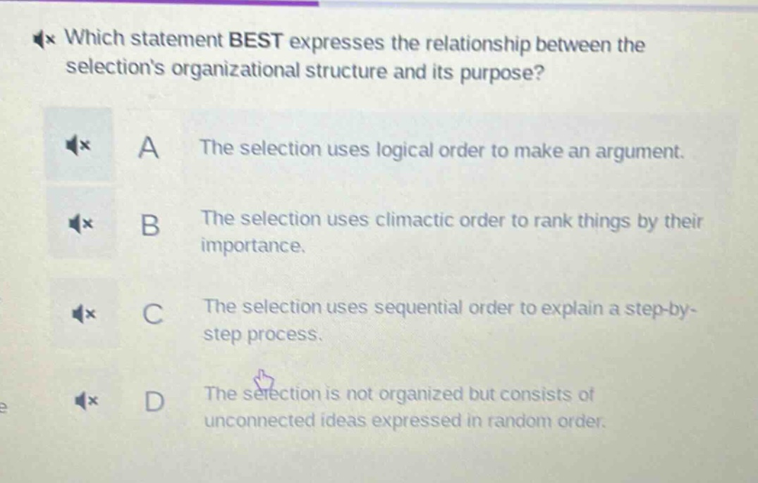 which statement best expresses the relationship between the selections organizational structure and its purpose?\na the selection uses logical order to make an argument.\nb the selection uses climactic order to rank things by their importance.\nc the selection uses sequential order to explain a step - by - step process.\nd the selection is not organized but consists of unconnected ideas expressed in random order.